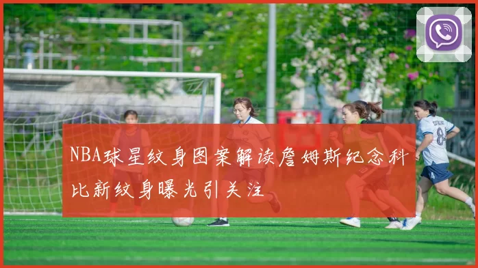 NBA球星纹身图案解读詹姆斯纪念科比新纹身曝光引关注