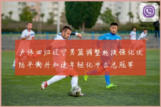 卢伟回归辽宁男篮调整轮换强化攻防平衡并加速年轻化冲击总冠军