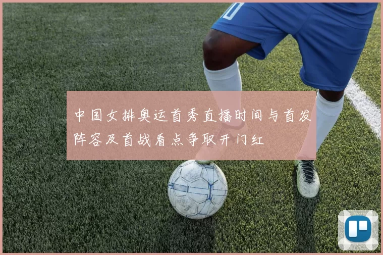 中国女排奥运首秀直播时间与首发阵容及首战看点争取开门红