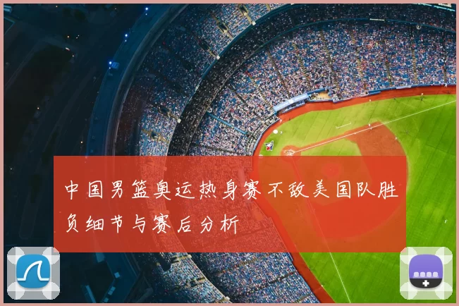 中国男篮奥运热身赛不敌美国队胜负细节与赛后分析