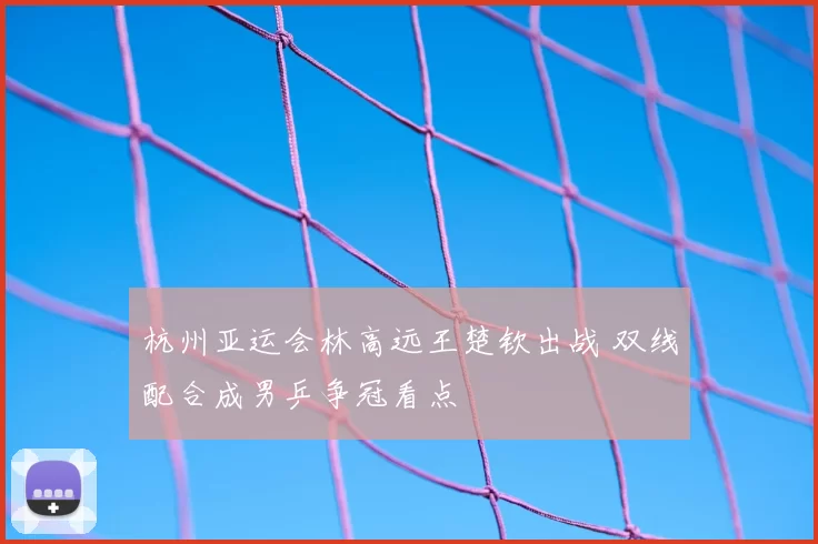 杭州亚运会林高远王楚钦出战 双线配合成男乒争冠看点