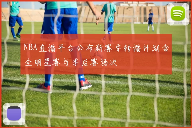 NBA直播平台公布新赛季转播计划含全明星赛与季后赛场次