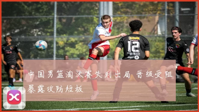 中国男篮淘汰赛失利出局 晋级受阻暴露攻防短板