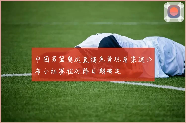 中国男篮奥运直播免费观看渠道公布小组赛程对阵日期确定