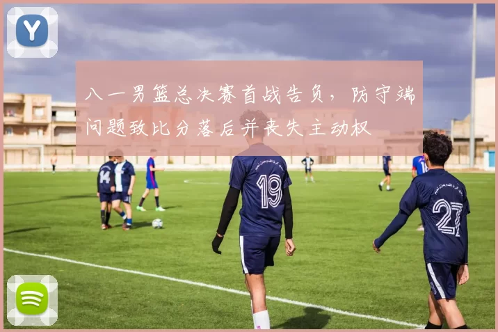 八一男篮总决赛首战告负,防守端问题致比分落后并丧失主动权