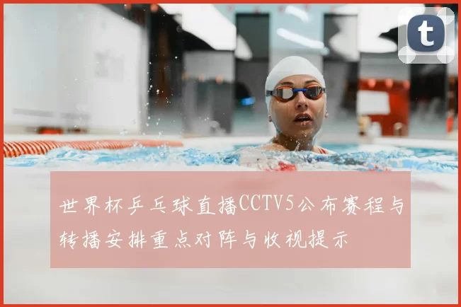 世界杯乒乓球直播CCTV5公布赛程与转播安排重点对阵与收视提示