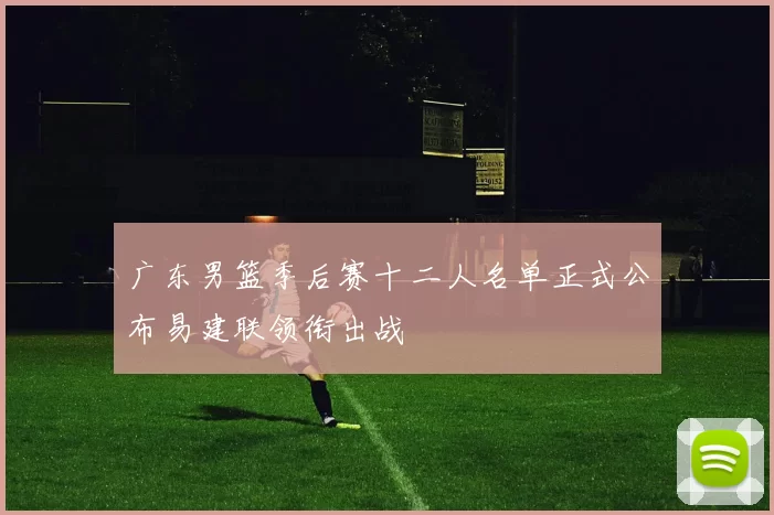 广东男篮季后赛十二人名单正式公布易建联领衔出战