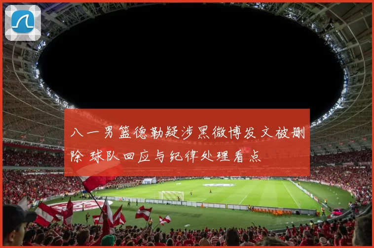 八一男篮德勒疑涉黑微博发文被删除 球队回应与纪律处理看点