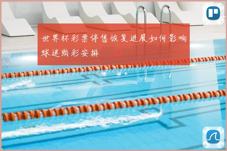 世界杯彩票停售恢复进展如何影响球迷购彩安排