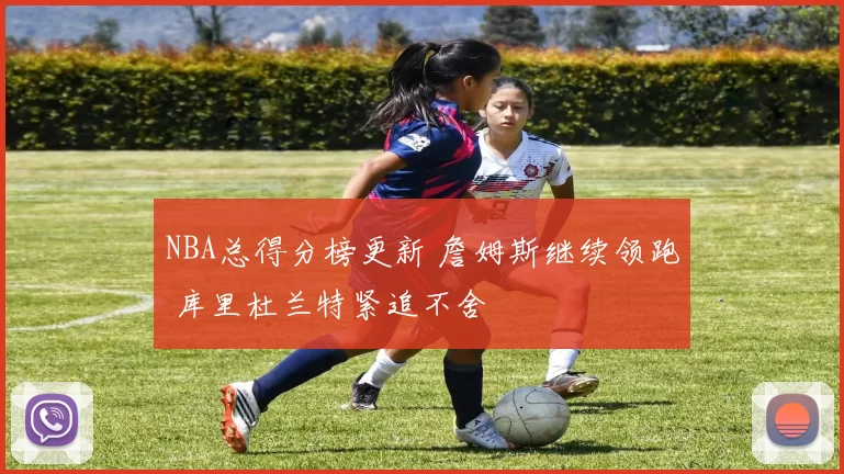 NBA总得分榜更新 詹姆斯继续领跑 库里杜兰特紧追不舍