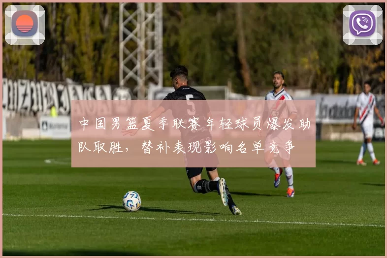 中国男篮夏季联赛年轻球员爆发助队取胜,替补表现影响名单竞争