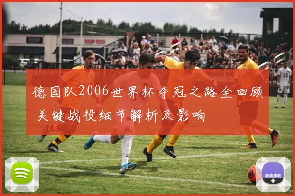 德国队2006世界杯夺冠之路全回顾 关键战役细节解析及影响