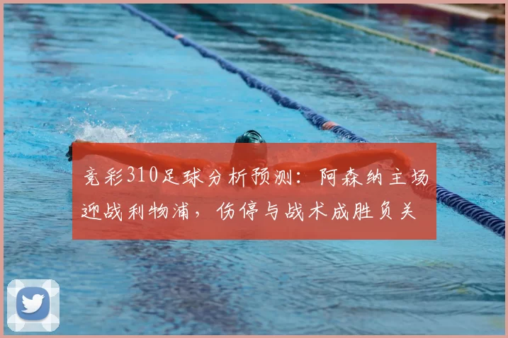 竞彩310足球分析预测：阿森纳主场迎战利物浦，伤停与战术成胜负关键