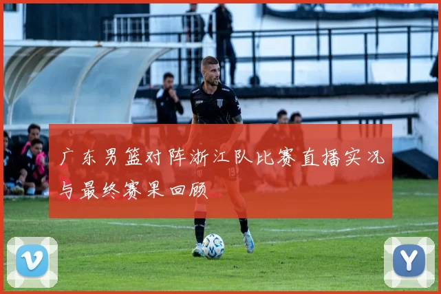 广东男篮对阵浙江队比赛直播实况与最终赛果回顾