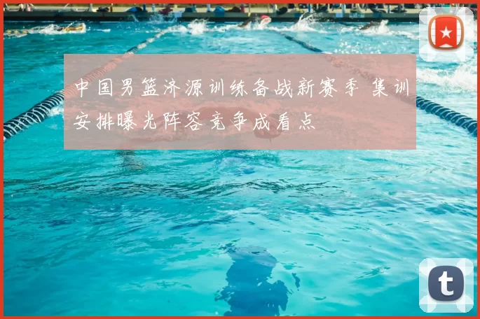 中国男篮济源训练备战新赛季 集训安排曝光阵容竞争成看点