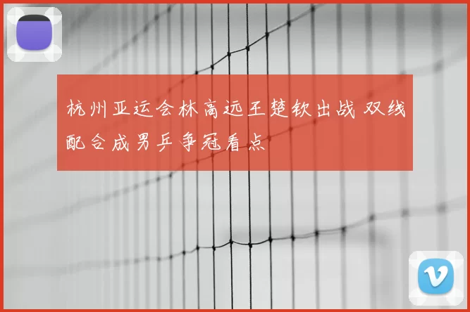 杭州亚运会林高远王楚钦出战 双线配合成男乒争冠看点