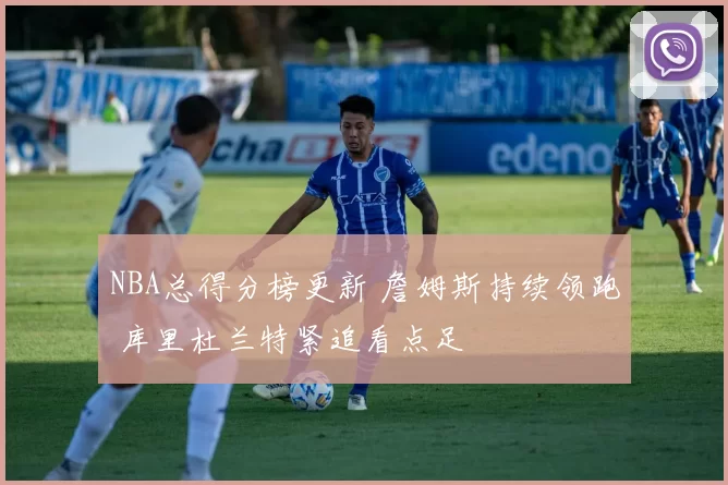 NBA总得分榜更新 詹姆斯持续领跑 库里杜兰特紧追看点足