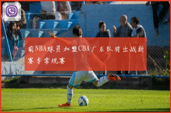 前NBA球员加盟CBA广东队将出战新赛季常规赛