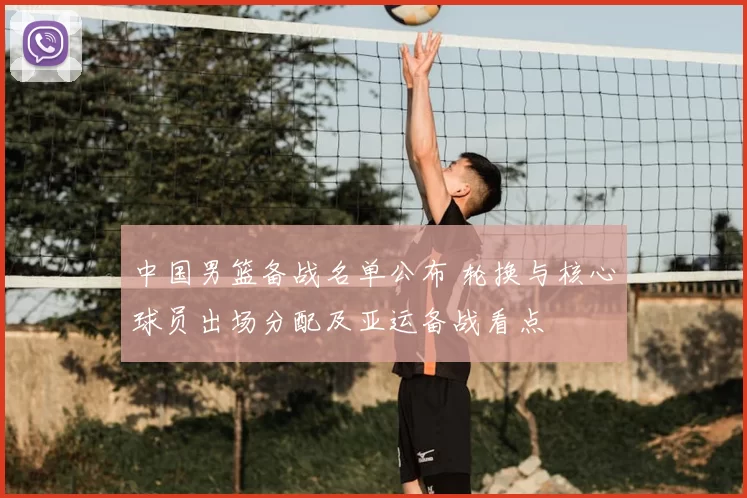 中国男篮备战名单公布 轮换与核心球员出场分配及亚运备战看点