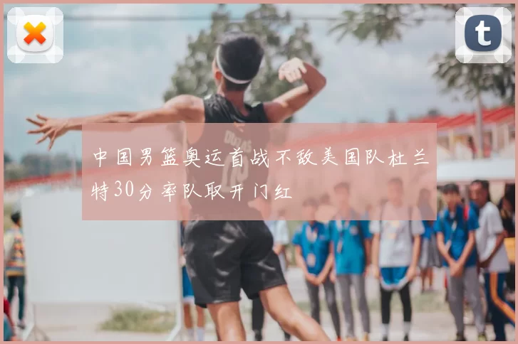 中国男篮奥运首战不敌美国队杜兰特30分率队取开门红