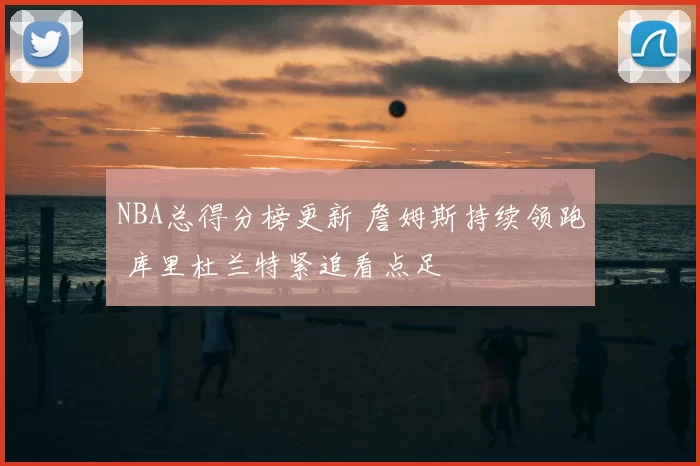 NBA总得分榜更新 詹姆斯持续领跑 库里杜兰特紧追看点足