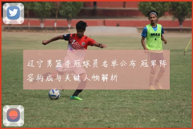 辽宁男篮夺冠球员名单公布 冠军阵容构成与关键人物解析