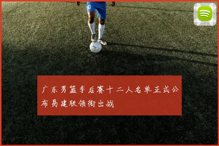 广东男篮季后赛十二人名单正式公布易建联领衔出战