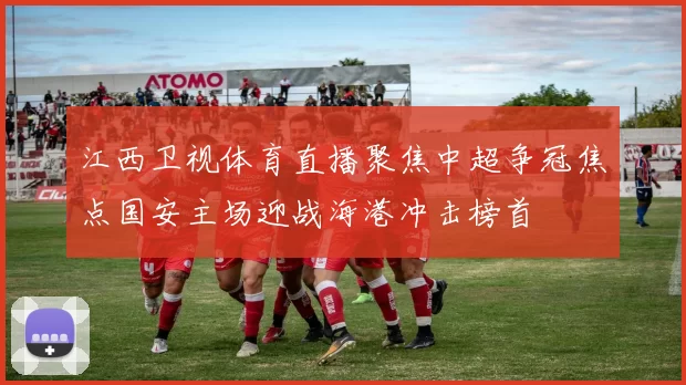 江西卫视体育直播聚焦中超争冠焦点国安主场迎战海港冲击榜首